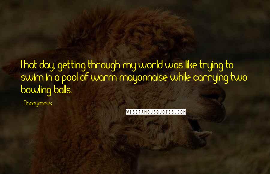 Anonymous Quotes: That day, getting through my world was like trying to swim in a pool of warm mayonnaise while carrying two bowling balls.