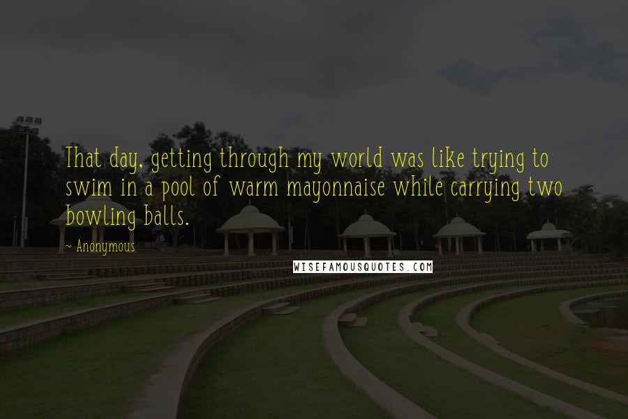 Anonymous Quotes: That day, getting through my world was like trying to swim in a pool of warm mayonnaise while carrying two bowling balls.