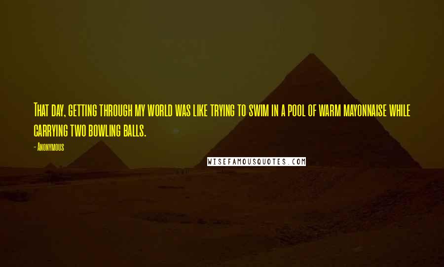 Anonymous Quotes: That day, getting through my world was like trying to swim in a pool of warm mayonnaise while carrying two bowling balls.