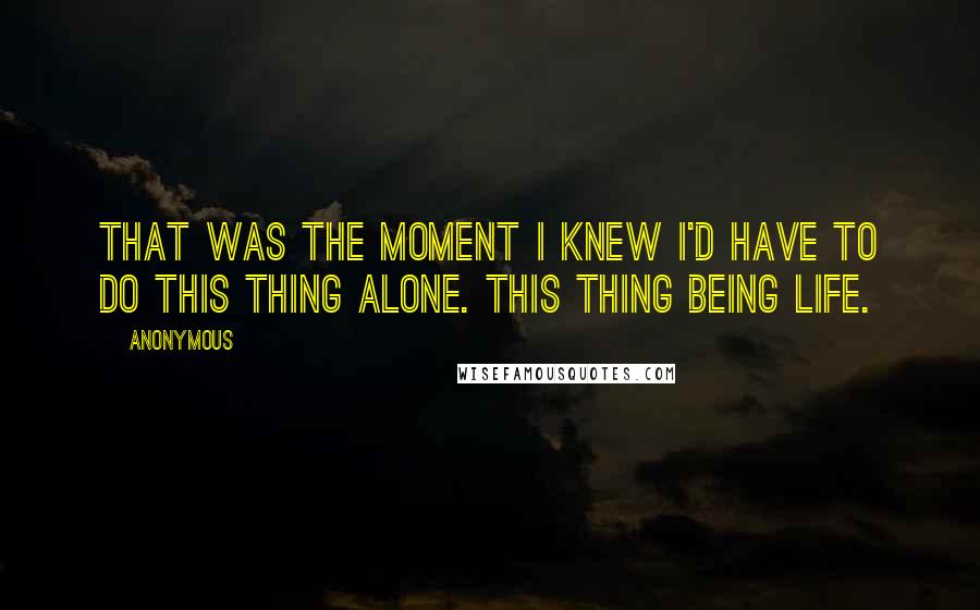 Anonymous Quotes: That was the moment I knew I'd have to do this thing alone. This thing being life.