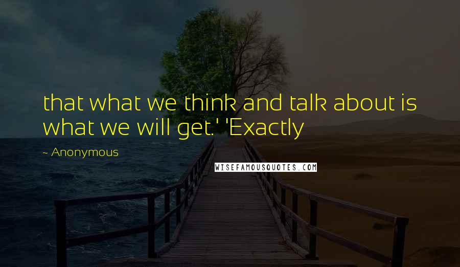 Anonymous Quotes: that what we think and talk about is what we will get.' 'Exactly
