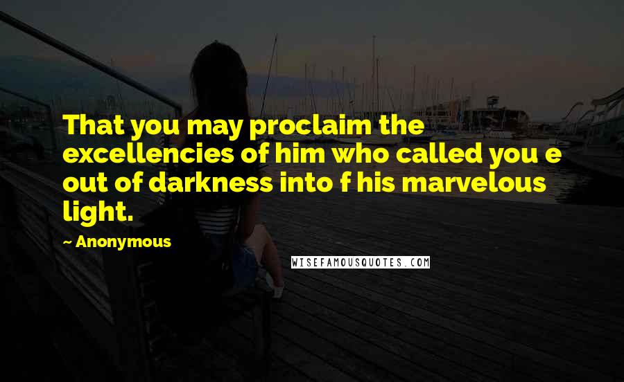 Anonymous Quotes: That you may proclaim the excellencies of him who called you e out of darkness into f his marvelous light.