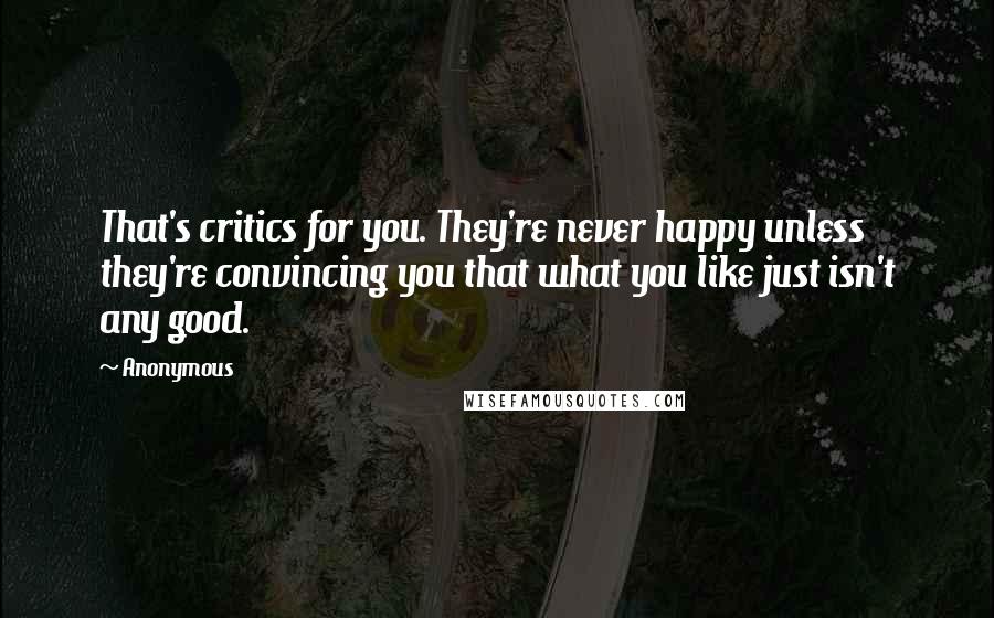 Anonymous Quotes: That's critics for you. They're never happy unless they're convincing you that what you like just isn't any good.
