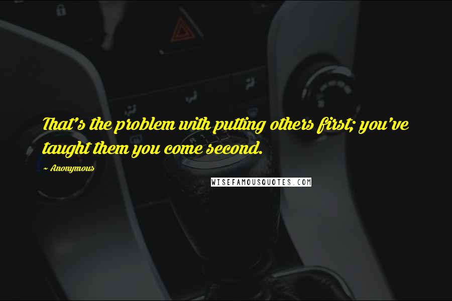 Anonymous Quotes: That's the problem with putting others first; you've taught them you come second.