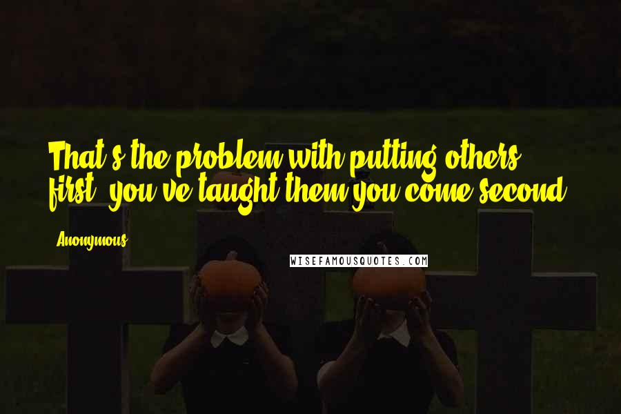 Anonymous Quotes: That's the problem with putting others first; you've taught them you come second.