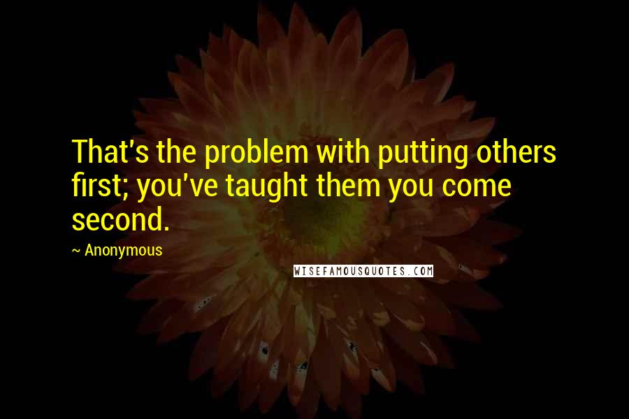 Anonymous Quotes: That's the problem with putting others first; you've taught them you come second.