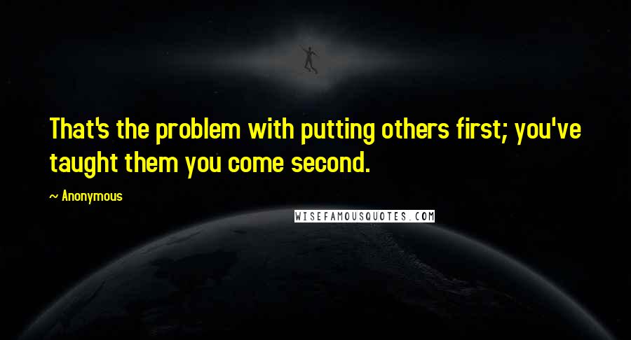 Anonymous Quotes: That's the problem with putting others first; you've taught them you come second.