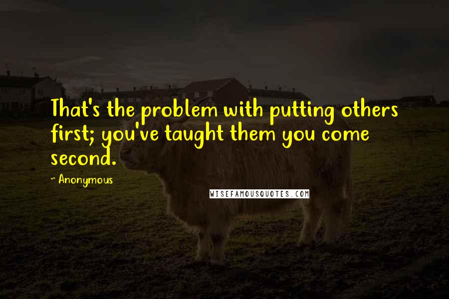 Anonymous Quotes: That's the problem with putting others first; you've taught them you come second.