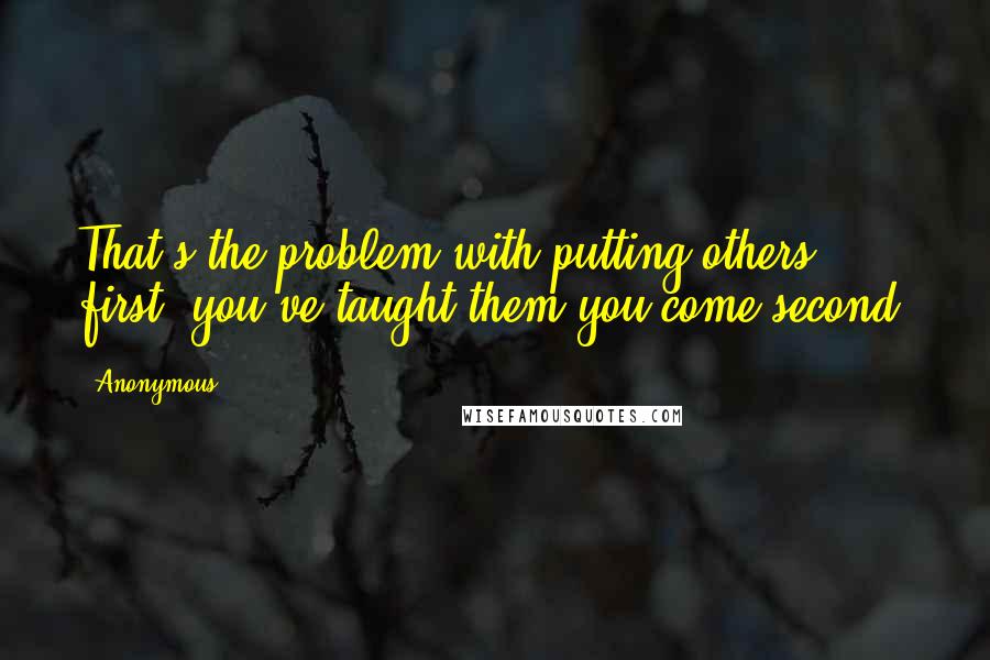 Anonymous Quotes: That's the problem with putting others first; you've taught them you come second.