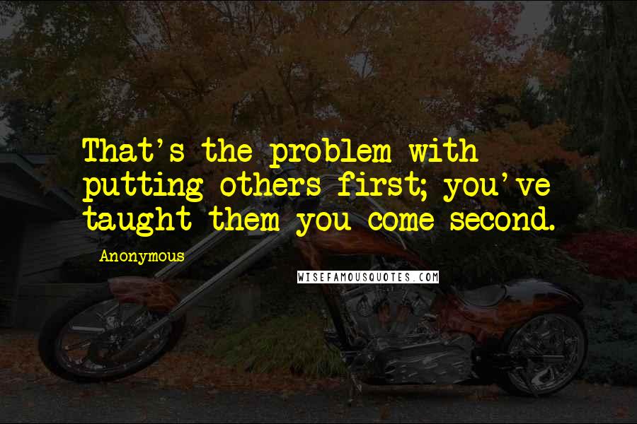 Anonymous Quotes: That's the problem with putting others first; you've taught them you come second.