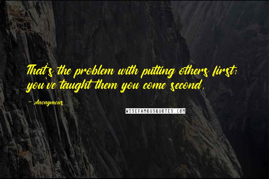 Anonymous Quotes: That's the problem with putting others first; you've taught them you come second.