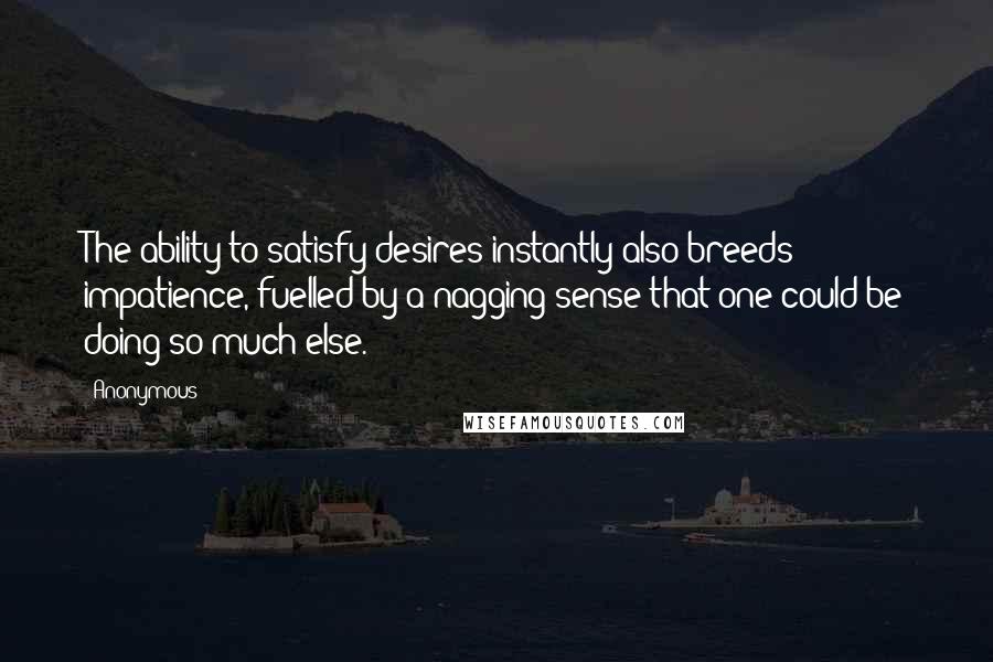 Anonymous Quotes: The ability to satisfy desires instantly also breeds impatience, fuelled by a nagging sense that one could be doing so much else.