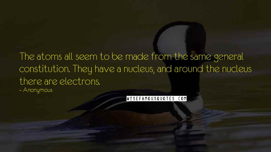 Anonymous Quotes: The atoms all seem to be made from the same general constitution. They have a nucleus, and around the nucleus there are electrons.