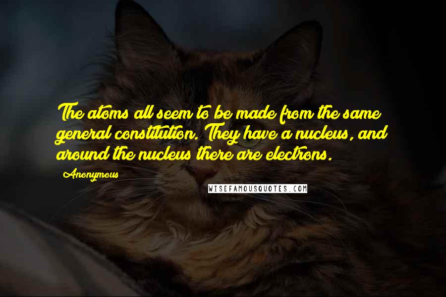 Anonymous Quotes: The atoms all seem to be made from the same general constitution. They have a nucleus, and around the nucleus there are electrons.