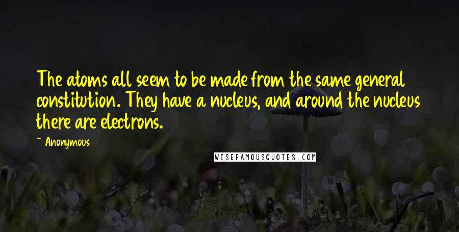 Anonymous Quotes: The atoms all seem to be made from the same general constitution. They have a nucleus, and around the nucleus there are electrons.