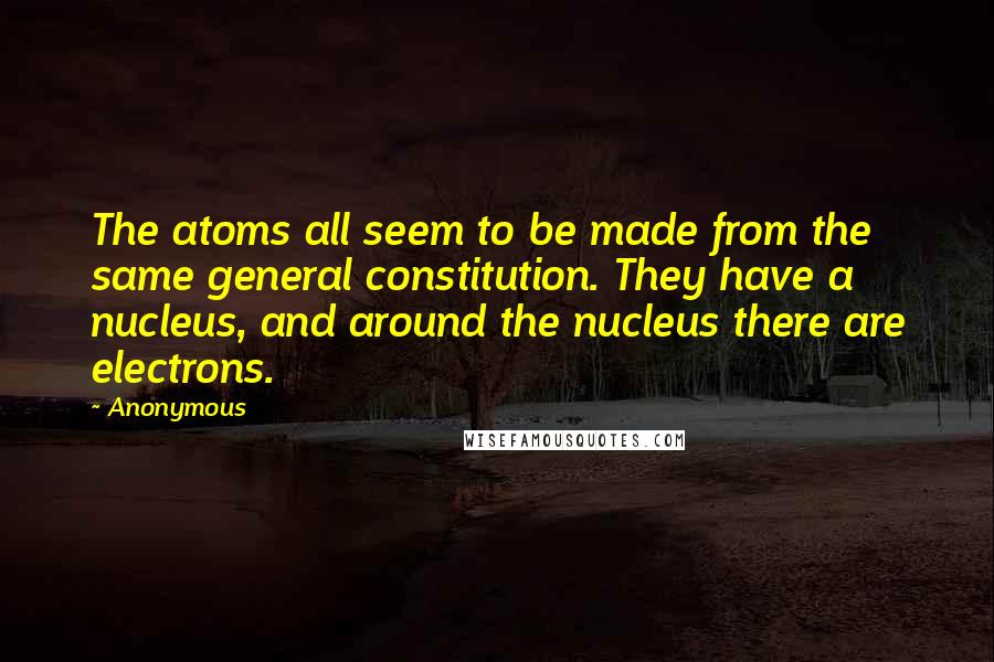 Anonymous Quotes: The atoms all seem to be made from the same general constitution. They have a nucleus, and around the nucleus there are electrons.