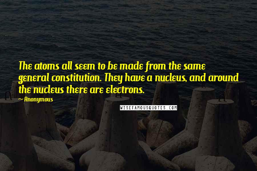 Anonymous Quotes: The atoms all seem to be made from the same general constitution. They have a nucleus, and around the nucleus there are electrons.