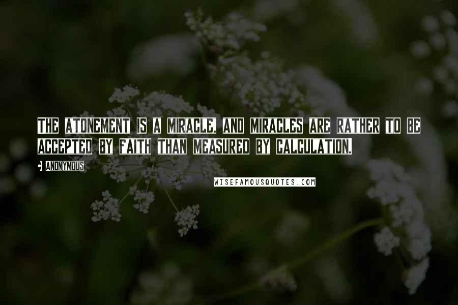 Anonymous Quotes: The atonement is a miracle, and miracles are rather to be accepted by faith than measured by calculation.