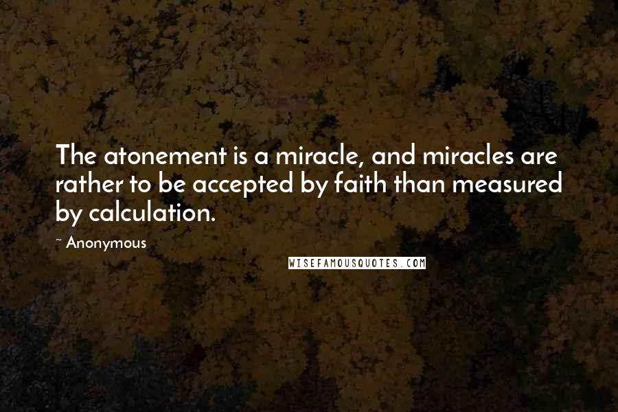 Anonymous Quotes: The atonement is a miracle, and miracles are rather to be accepted by faith than measured by calculation.