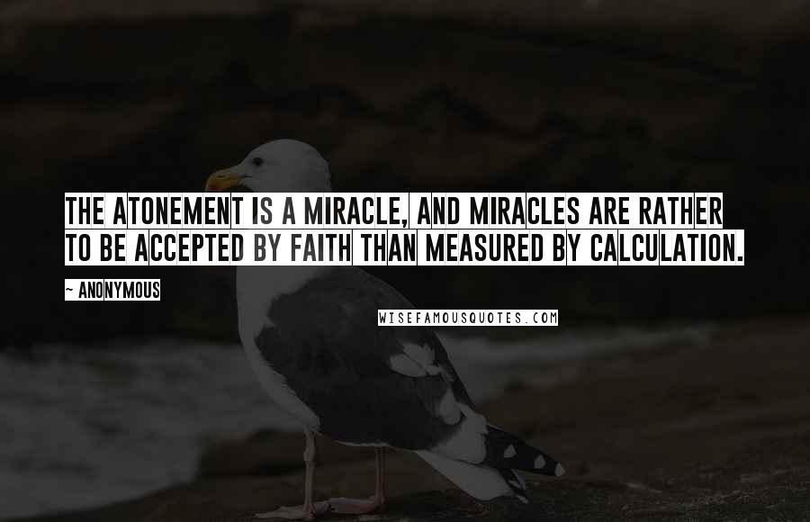 Anonymous Quotes: The atonement is a miracle, and miracles are rather to be accepted by faith than measured by calculation.