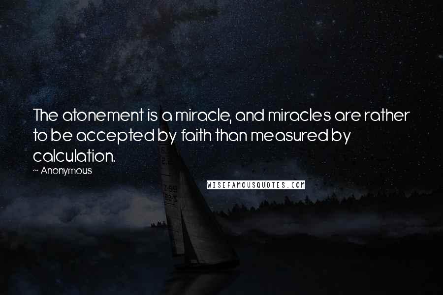 Anonymous Quotes: The atonement is a miracle, and miracles are rather to be accepted by faith than measured by calculation.