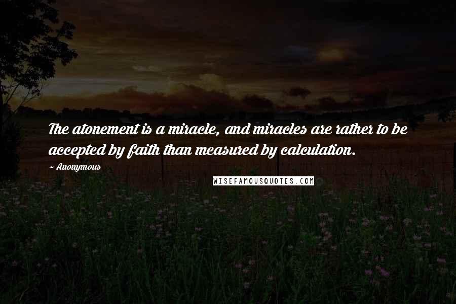 Anonymous Quotes: The atonement is a miracle, and miracles are rather to be accepted by faith than measured by calculation.