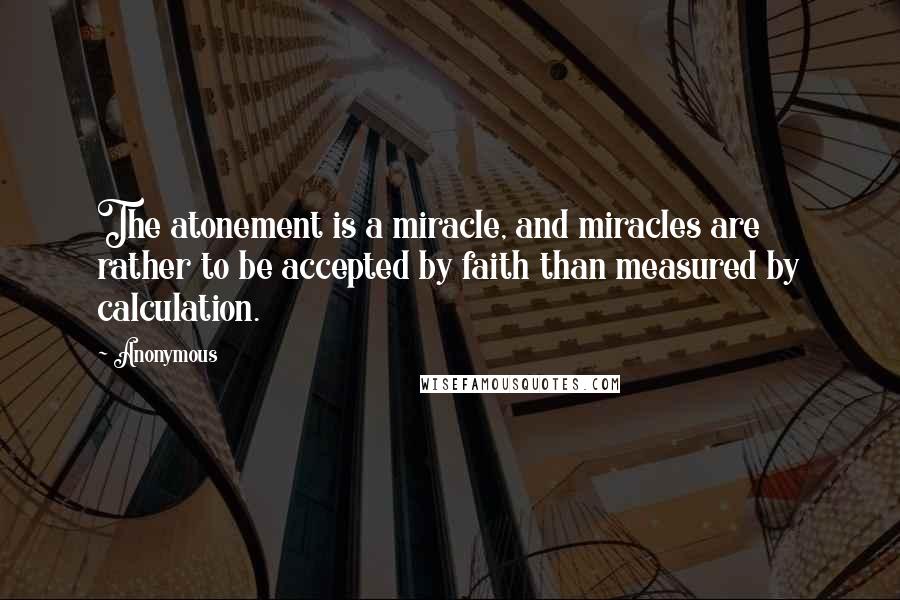 Anonymous Quotes: The atonement is a miracle, and miracles are rather to be accepted by faith than measured by calculation.