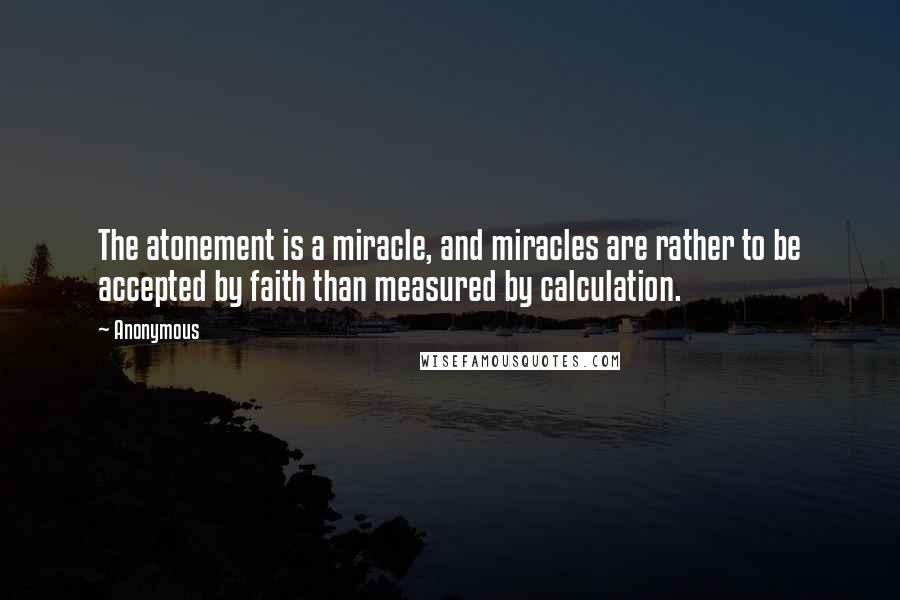 Anonymous Quotes: The atonement is a miracle, and miracles are rather to be accepted by faith than measured by calculation.