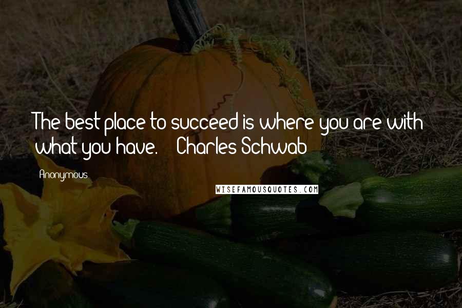 Anonymous Quotes: The best place to succeed is where you are with what you have. - Charles Schwab
