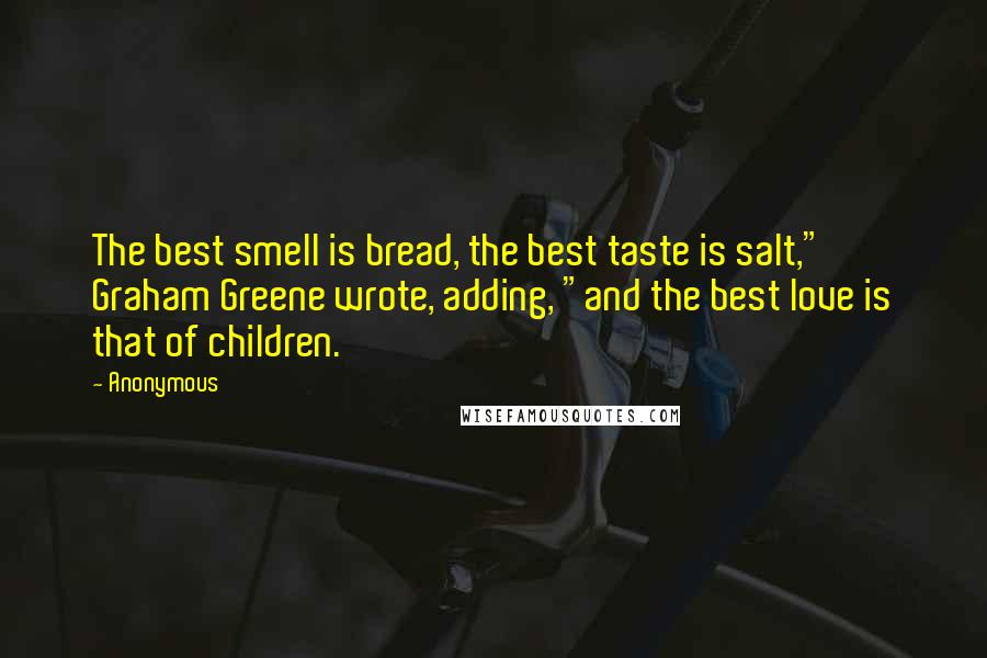 Anonymous Quotes: The best smell is bread, the best taste is salt," Graham Greene wrote, adding, "and the best love is that of children.