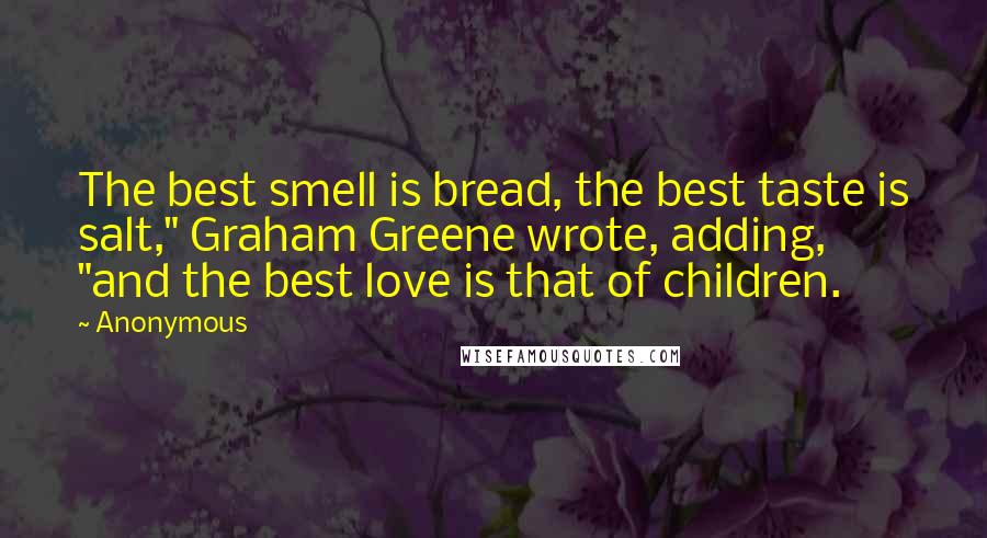 Anonymous Quotes: The best smell is bread, the best taste is salt," Graham Greene wrote, adding, "and the best love is that of children.