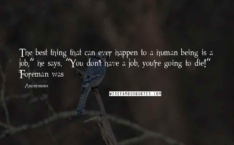 Anonymous Quotes: The best thing that can ever happen to a human being is a job," he says. "You don't have a job, you're going to die!" Foreman was