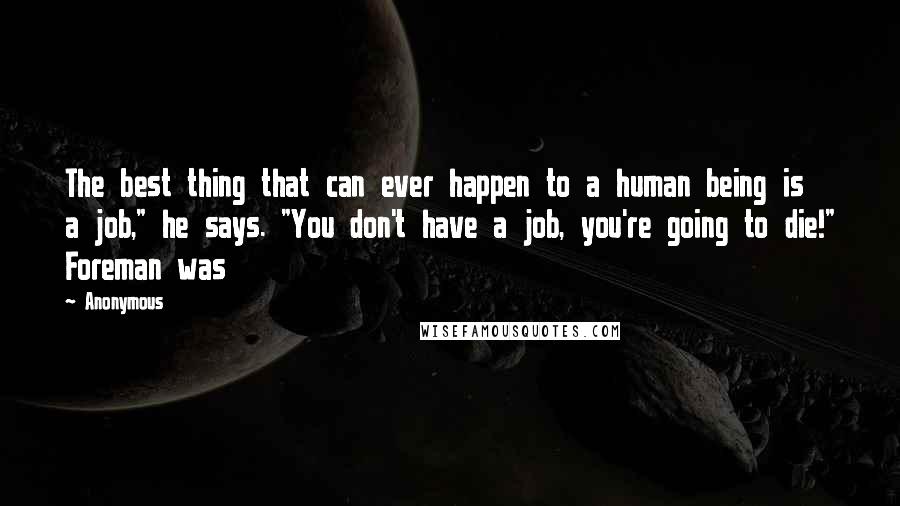 Anonymous Quotes: The best thing that can ever happen to a human being is a job," he says. "You don't have a job, you're going to die!" Foreman was