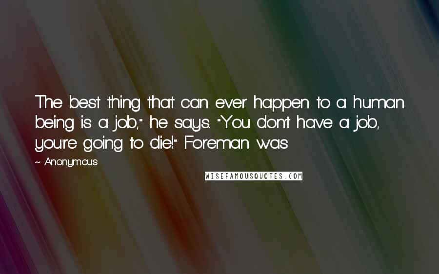 Anonymous Quotes: The best thing that can ever happen to a human being is a job," he says. "You don't have a job, you're going to die!" Foreman was