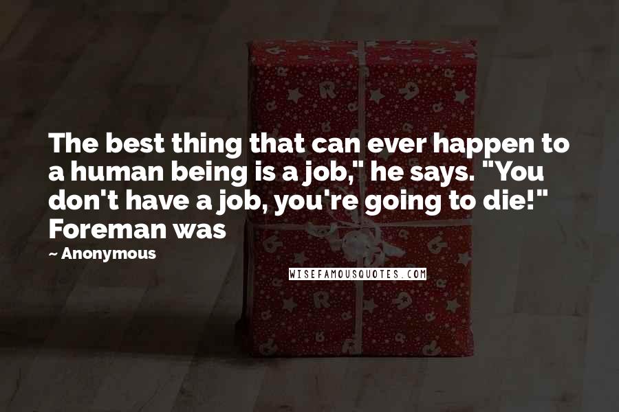 Anonymous Quotes: The best thing that can ever happen to a human being is a job," he says. "You don't have a job, you're going to die!" Foreman was