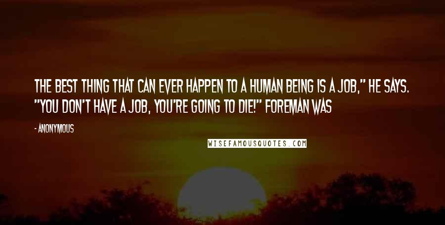 Anonymous Quotes: The best thing that can ever happen to a human being is a job," he says. "You don't have a job, you're going to die!" Foreman was