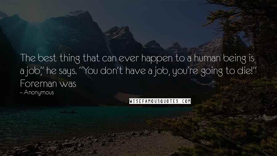 Anonymous Quotes: The best thing that can ever happen to a human being is a job," he says. "You don't have a job, you're going to die!" Foreman was