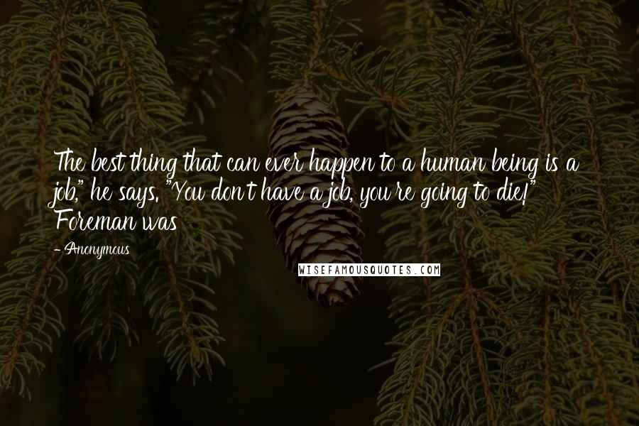 Anonymous Quotes: The best thing that can ever happen to a human being is a job," he says. "You don't have a job, you're going to die!" Foreman was