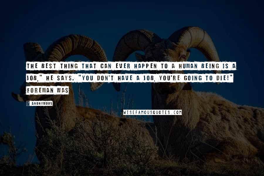 Anonymous Quotes: The best thing that can ever happen to a human being is a job," he says. "You don't have a job, you're going to die!" Foreman was