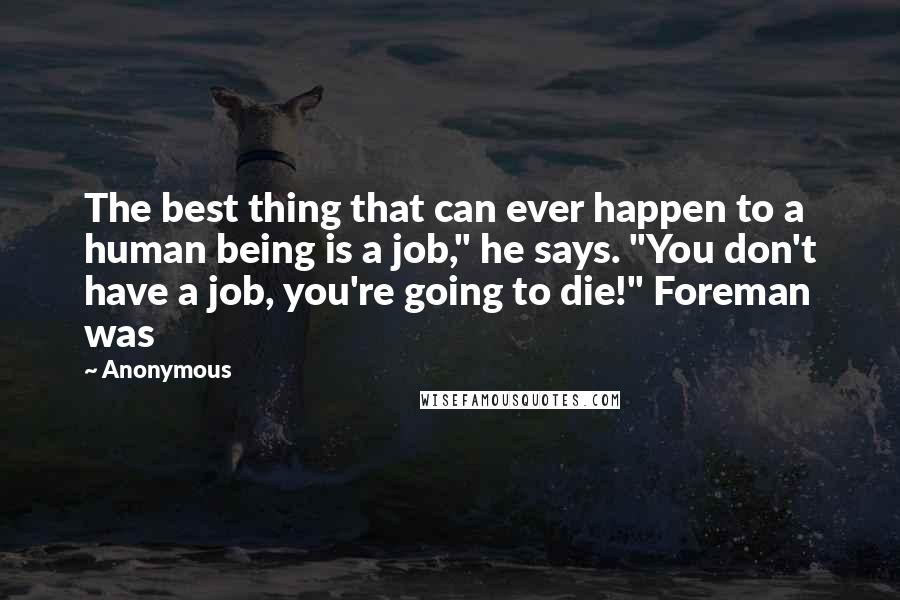 Anonymous Quotes: The best thing that can ever happen to a human being is a job," he says. "You don't have a job, you're going to die!" Foreman was