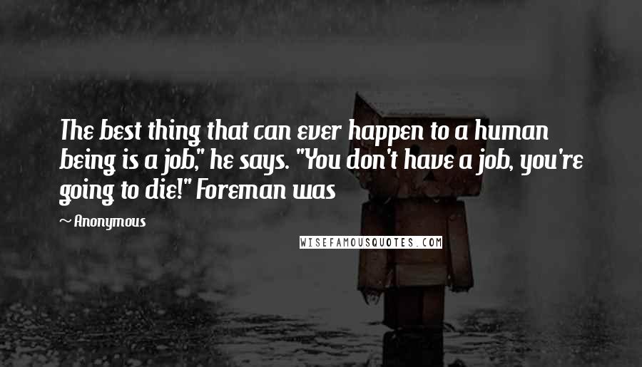 Anonymous Quotes: The best thing that can ever happen to a human being is a job," he says. "You don't have a job, you're going to die!" Foreman was