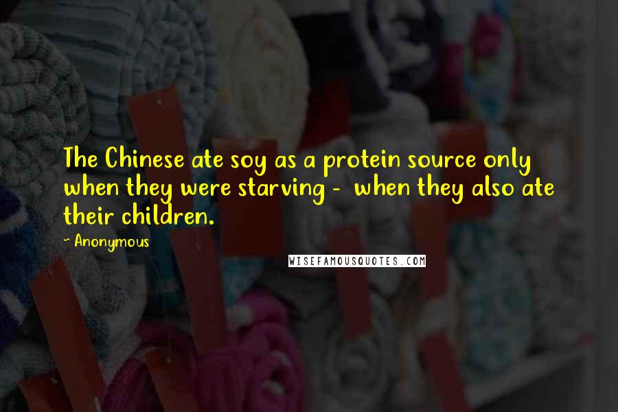 Anonymous Quotes: The Chinese ate soy as a protein source only when they were starving - when they also ate their children.