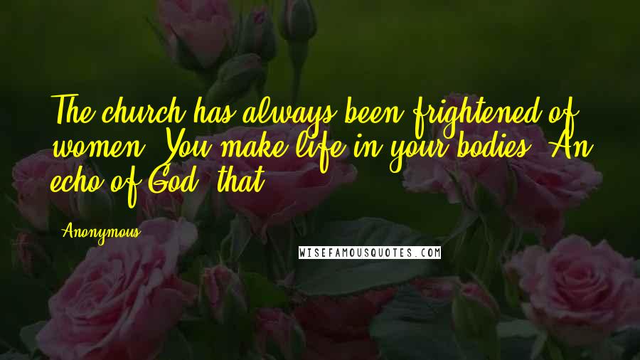 Anonymous Quotes: The church has always been frightened of women. You make life in your bodies. An echo of God, that.