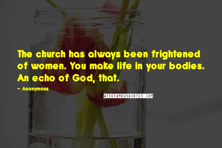 Anonymous Quotes: The church has always been frightened of women. You make life in your bodies. An echo of God, that.
