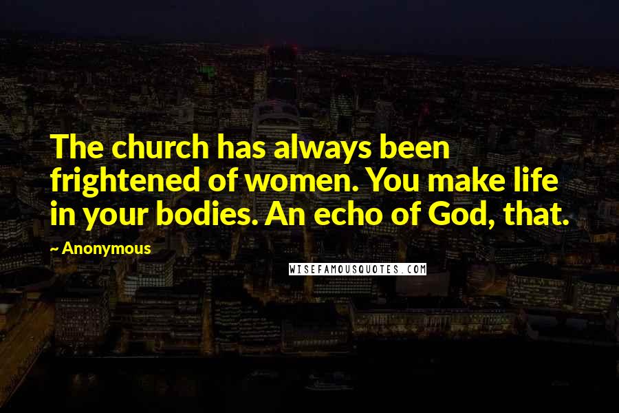 Anonymous Quotes: The church has always been frightened of women. You make life in your bodies. An echo of God, that.