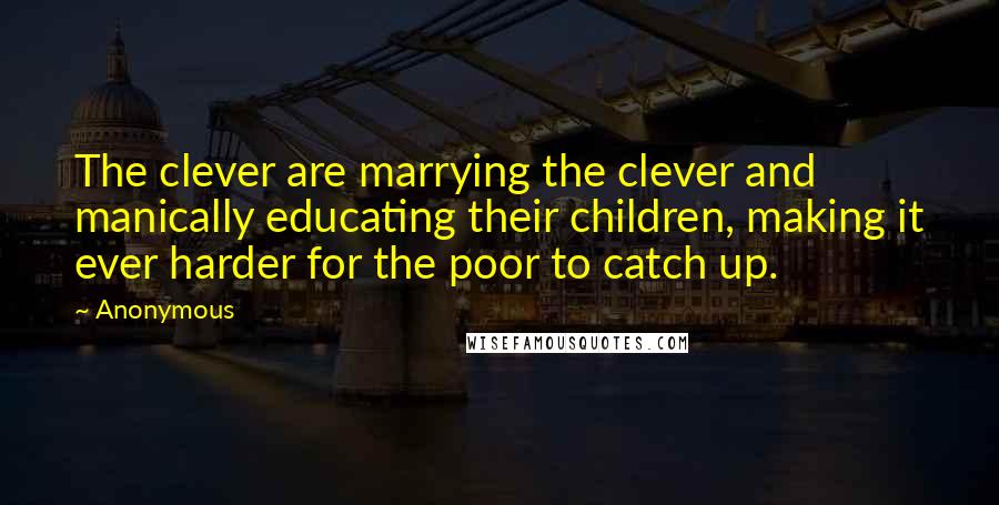 Anonymous Quotes: The clever are marrying the clever and manically educating their children, making it ever harder for the poor to catch up.