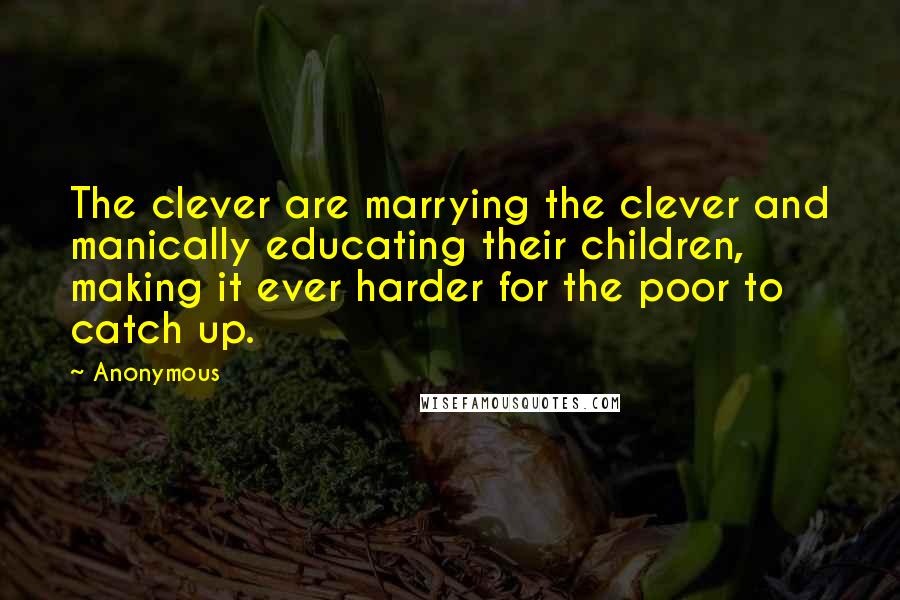 Anonymous Quotes: The clever are marrying the clever and manically educating their children, making it ever harder for the poor to catch up.