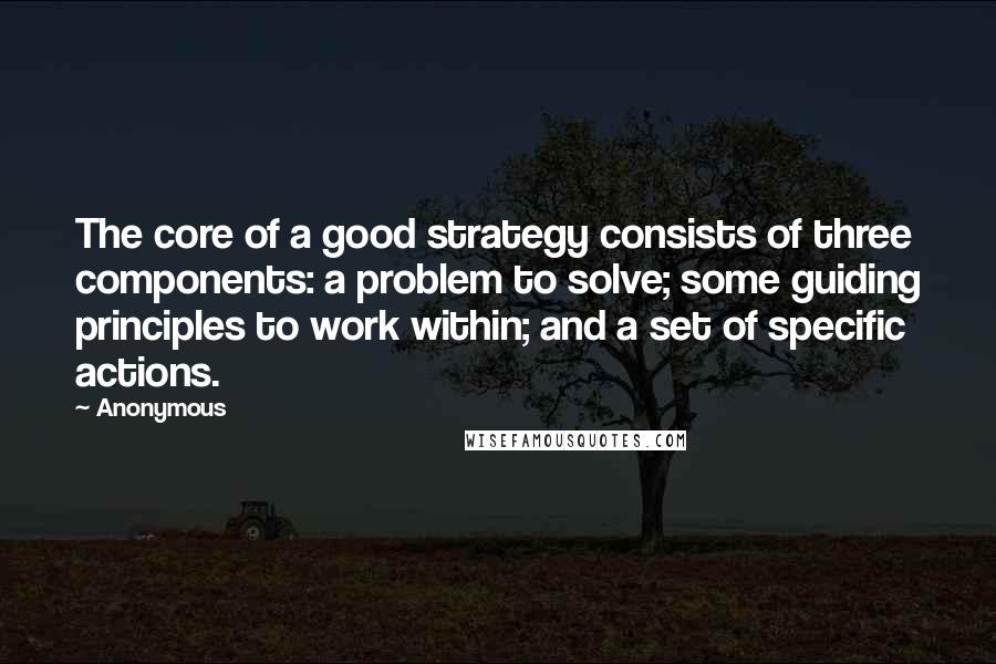 Anonymous Quotes: The core of a good strategy consists of three components: a problem to solve; some guiding principles to work within; and a set of specific actions.