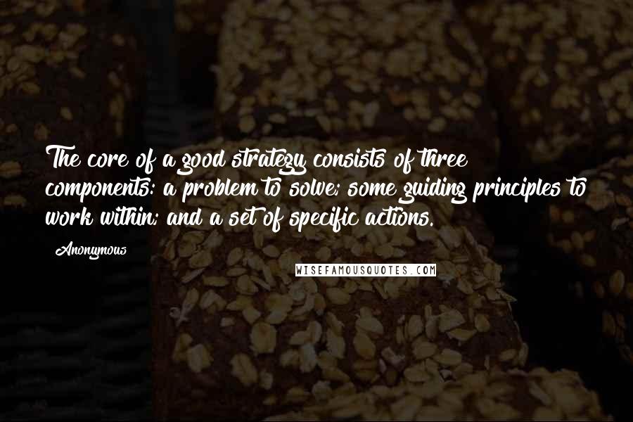 Anonymous Quotes: The core of a good strategy consists of three components: a problem to solve; some guiding principles to work within; and a set of specific actions.