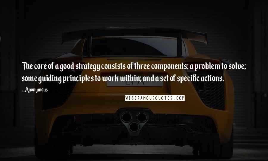 Anonymous Quotes: The core of a good strategy consists of three components: a problem to solve; some guiding principles to work within; and a set of specific actions.